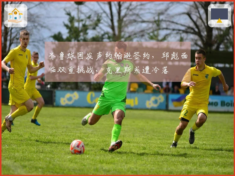 齐鲁球团发声约翰逊签约，邱彪面临双重挑战，克里斯或遭冷落