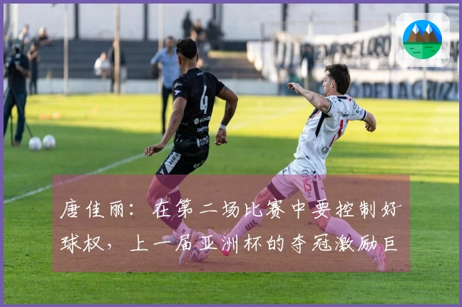 唐佳丽：在第二场比赛中要控制好球权，上一届亚洲杯的夺冠激励巨大