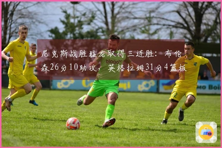 尼克斯战胜猛龙取得三连胜：布伦森26分10助攻，英格拉姆31分4篮板