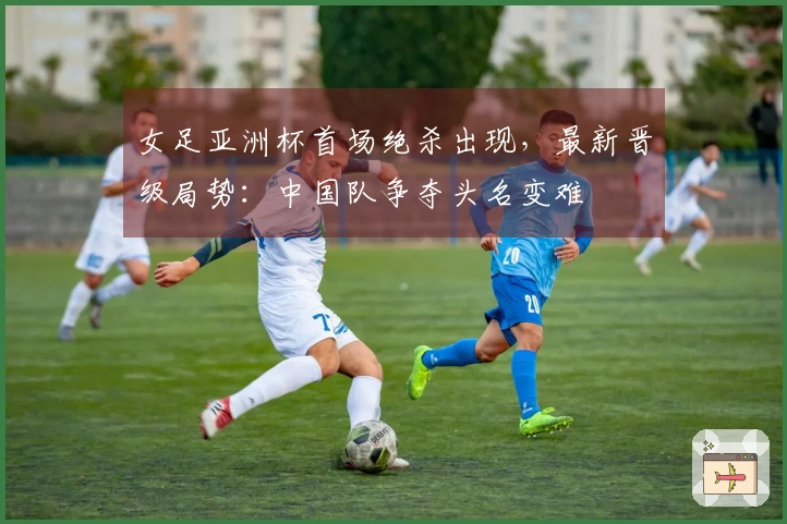 女足亚洲杯首场绝杀出现，最新晋级局势：中国队争夺头名变难