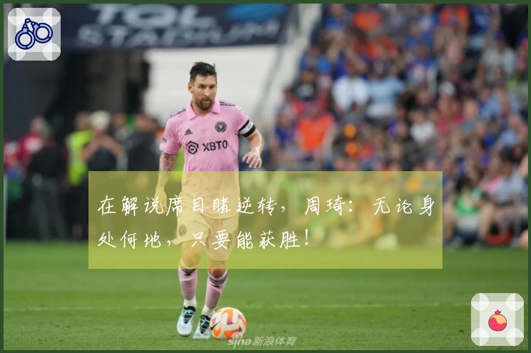 在解说席目睹逆转，周琦：无论身处何地，只要能获胜！