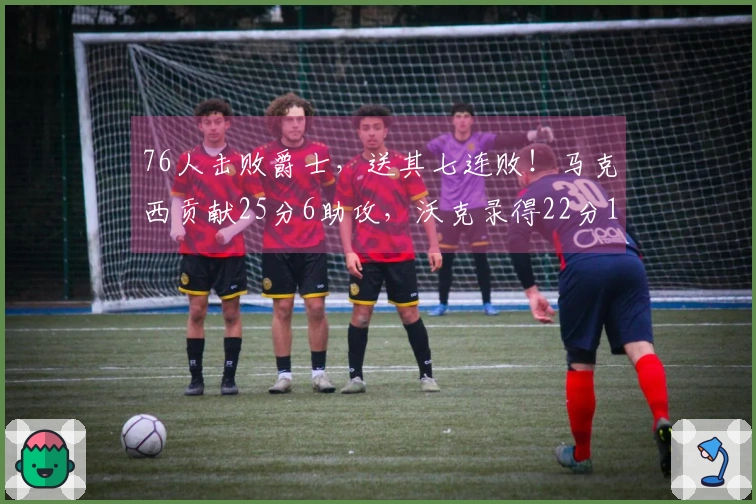 76人击败爵士,送其七连败!马克西贡献25分6助攻,沃克录得22分10篮板,乔治虽砍下30分却难救主。