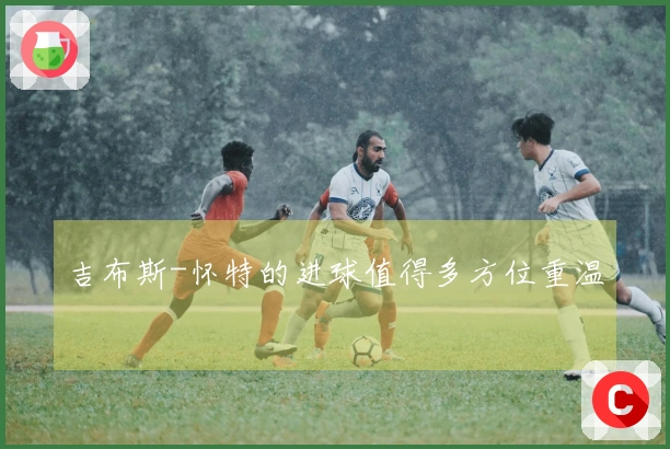 吉布斯-怀特的进球值得多方位重温