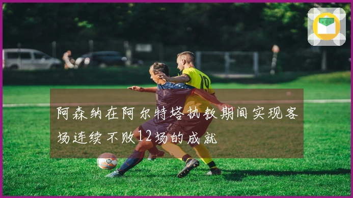 阿森纳在阿尔特塔执教期间实现客场连续不败12场的成就