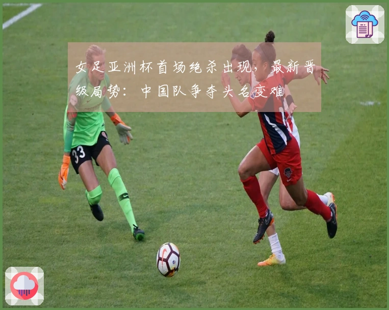 女足亚洲杯首场绝杀出现，最新晋级局势：中国队争夺头名变难