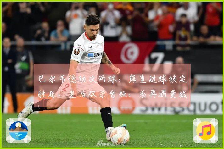 巴尔韦德助攻两球，熊皇进球锁定胜局，皇马双杀晋级，或再遇曼城