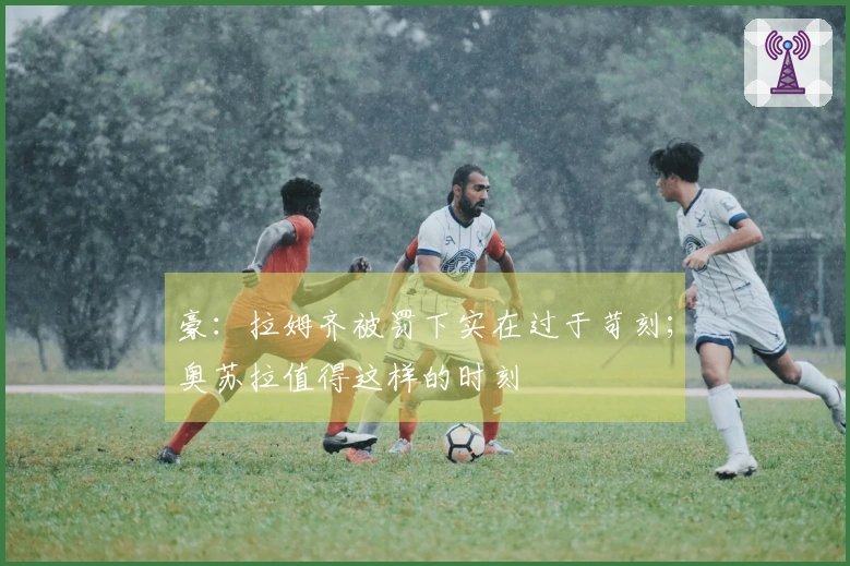 豪：拉姆齐被罚下实在过于苛刻；奥苏拉值得这样的时刻