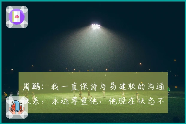 周鹏：我一直保持与易建联的沟通联系，永远尊重他，他现在状态不错。
