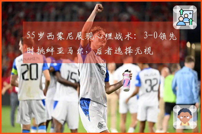 55岁西蒙尼展现心理战术：3-0领先时挑衅亚马尔，后者选择无视