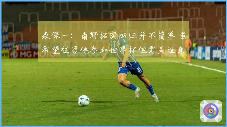 森保一：南野拓实回归并不简单 虽希望征召他参加世界杯但需关注康复进度