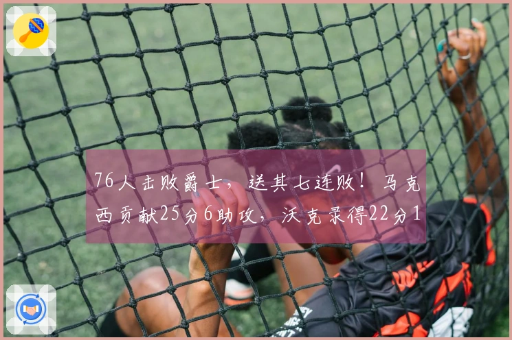 76人击败爵士，送其七连败！马克西贡献25分6助攻，沃克录得22分10篮板，乔治虽砍下30分却难救主。