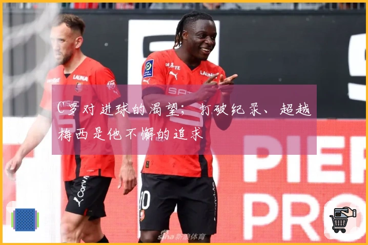 C罗对进球的渴望；打破纪录、超越梅西是他不懈的追求
