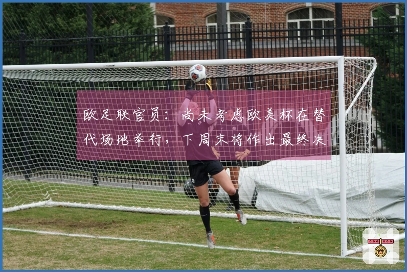 欧足联官员：尚未考虑欧美杯在替代场地举行，下周末将作出最终决定