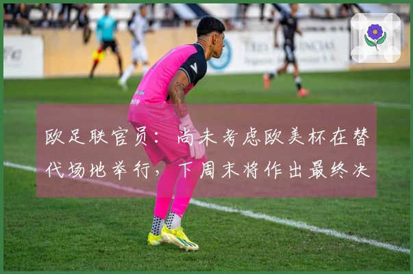 欧足联官员：尚未考虑欧美杯在替代场地举行，下周末将作出最终决定