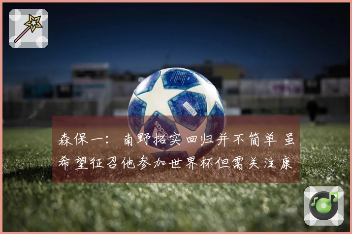 森保一：南野拓实回归并不简单 虽希望征召他参加世界杯但需关注康复进度