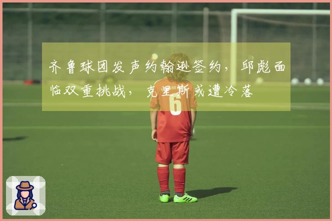 齐鲁球团发声约翰逊签约，邱彪面临双重挑战，克里斯或遭冷落