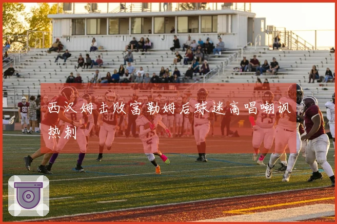 西汉姆击败富勒姆后球迷高唱嘲讽热刺