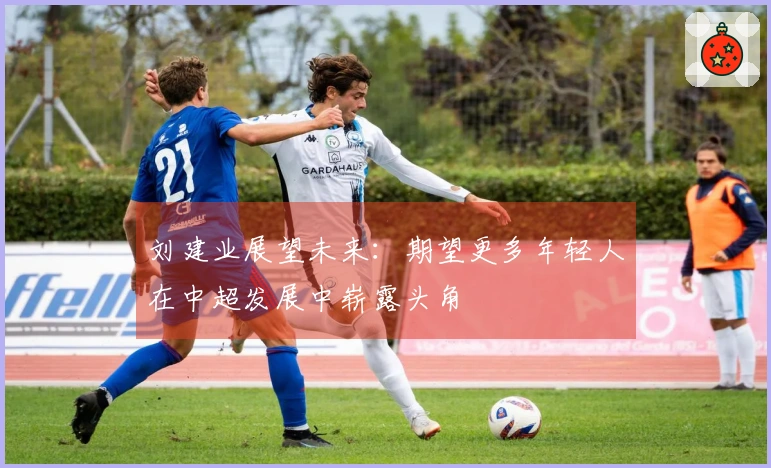 刘建业展望未来：期望更多年轻人在中超发展中崭露头角