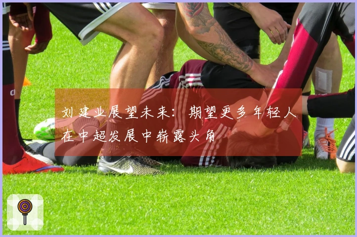 刘建业展望未来：期望更多年轻人在中超发展中崭露头角