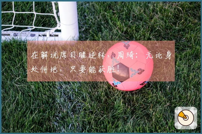 在解说席目睹逆转，周琦：无论身处何地，只要能获胜！