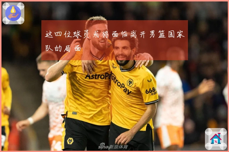 这四位球员或将面临离开男篮国家队的局面