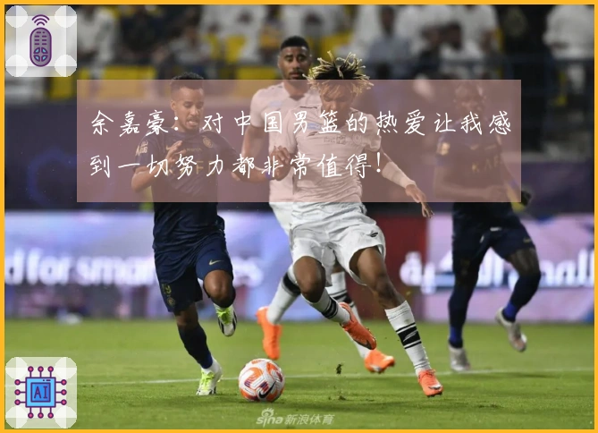 余嘉豪：对中国男篮的热爱让我感到一切努力都非常值得！