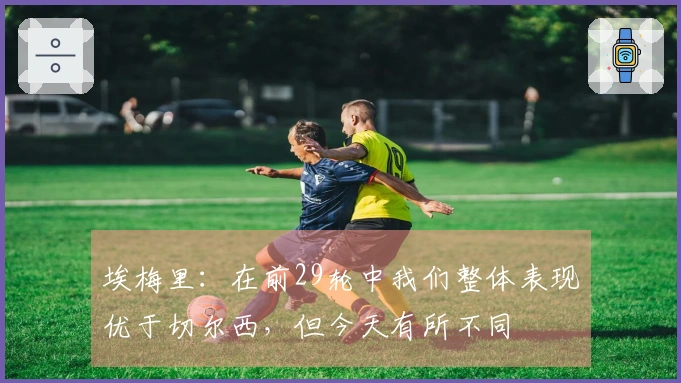 埃梅里：在前29轮中我们整体表现优于切尔西，但今天有所不同