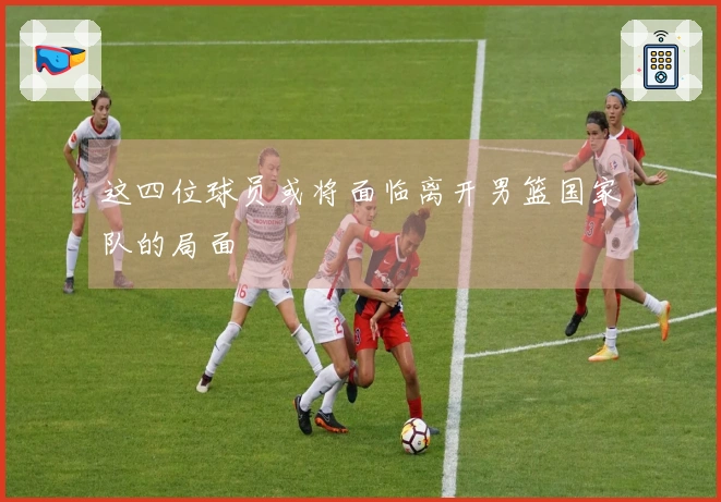 这四位球员或将面临离开男篮国家队的局面